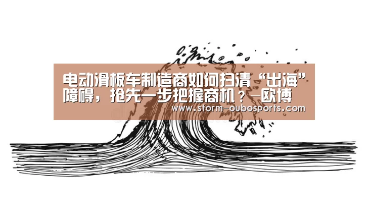 电动滑板车制造商如何扫清“出海”障碍,抢先一步把握商机?-欧博游戏(图1) 欧博游戏